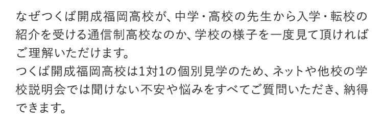 なぜつくば開成福岡高校が、中学・高校の先生から入学・転校の紹介を受ける通信制高校なのか、学校の様子を一度見て頂ければご理解いただけます。つくば開成福岡高校は1対1の個別見学のため、ネットや他校の学校説明会では聞けない不安や悩みをすべてご質問いただき、納得できます。