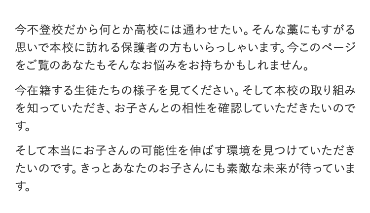 今不登校だから何とか高校には通わせたい。そんな藁にもすがる思いで本校に訪れる保護者の方もいらっしゃいます。今このページをご覧のあなたもそんなお悩みをお持ちかもしれません。今在籍する生徒たちの様子を見てください。そして本校の取り組みを知っていただき、お子さんとの相性を確認していただきたいのです。そして本当にお子さんの可能性を伸ばす環境を見つけていただきたいのです。きっとあなたのお子さんにも素敵な未来が待っています。